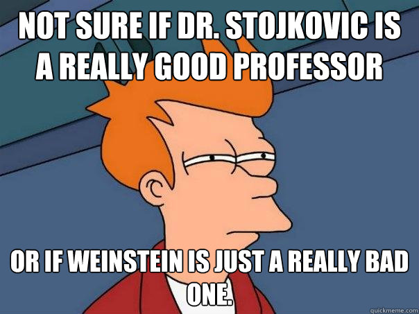 Not sure if Dr. Stojkovic is a really good professor Or if Weinstein is just a really bad one.  Futurama Fry