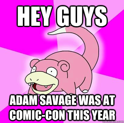 Hey guys Adam savage was at comic-con this year  Slowpoke