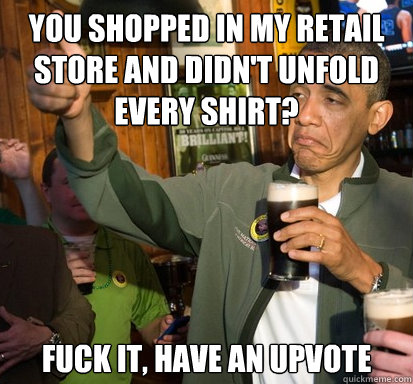You shopped in my retail store and didn't unfold every shirt?  fuck it, have an upvote   Upvote Obama