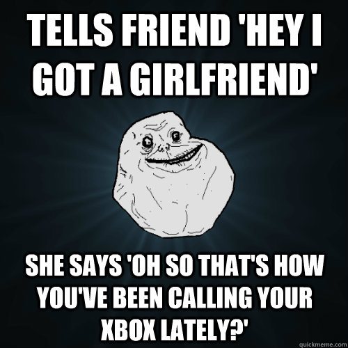 tells friend 'hey i got a girlfriend' she says 'oh so that's how you've been calling your xbox lately?'  Forever Alone