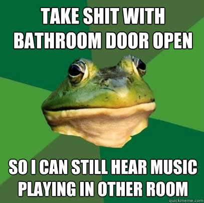 Take shit with bathroom door open so i can still hear music playing in other room  Foul Bachelor Frog