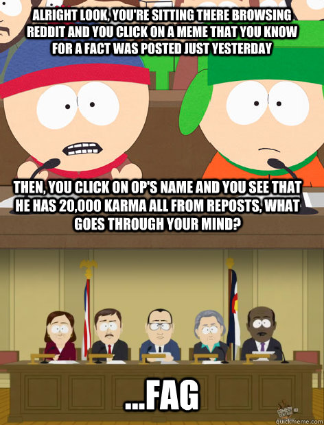 Alright look, you're sitting there browsing reddit and you click on a meme that you know for a fact was posted just yesterday then, you click on OP's name and you see that he has 20,000 karma all from reposts, what goes through your mind? ...FAG - Alright look, you're sitting there browsing reddit and you click on a meme that you know for a fact was posted just yesterday then, you click on OP's name and you see that he has 20,000 karma all from reposts, what goes through your mind? ...FAG  Misc