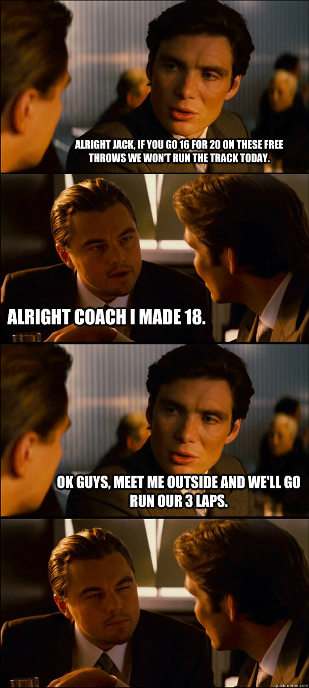 ALRIGHT JACK, IF YOU GO 16 FOR 20 ON THESE FREE THROWS WE WON'T RUN THE TRACK TODAY. ALRIGHT COACH I MADE 18. OK GUYS, MEET ME OUTSIDE AND WE'LL GO RUN OUR 3 LAPS.   - ALRIGHT JACK, IF YOU GO 16 FOR 20 ON THESE FREE THROWS WE WON'T RUN THE TRACK TODAY. ALRIGHT COACH I MADE 18. OK GUYS, MEET ME OUTSIDE AND WE'LL GO RUN OUR 3 LAPS.    Inception Discussion