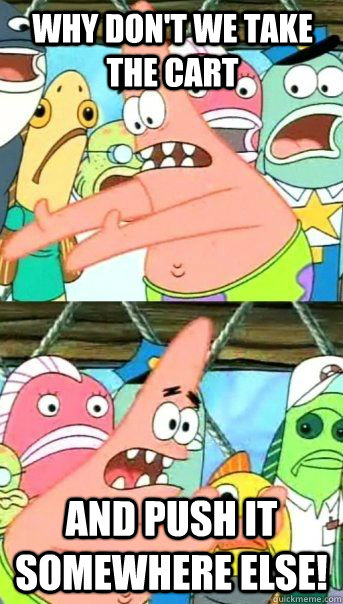 Why don't we take the cart and push it somewhere else!  