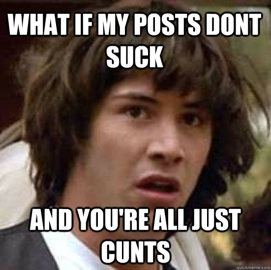 What if my posts dont suck and you're all just cunts - What if my posts dont suck and you're all just cunts  conspiracy keanu