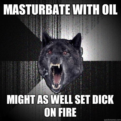Masturbate with oil Might as well set dick on fire  Insanity Wolf