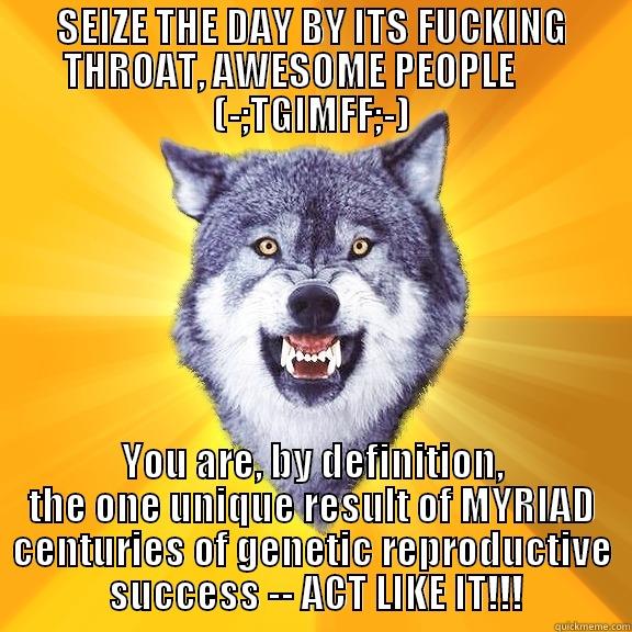 SEIZE THE DAY BY ITS FUCKING THROAT, AWESOME PEOPLE       (-;TGIMFF;-) YOU ARE, BY DEFINITION, THE ONE UNIQUE RESULT OF MYRIAD CENTURIES OF GENETIC REPRODUCTIVE  SUCCESS -- ACT LIKE IT!!! Courage Wolf