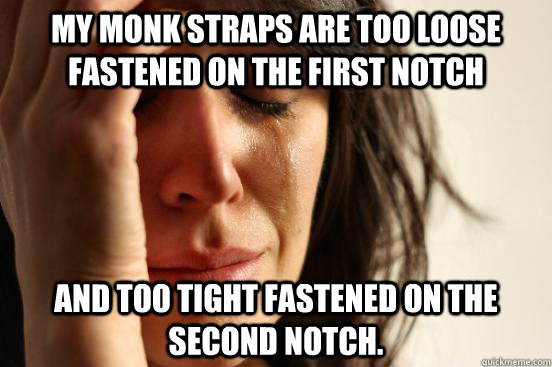 My monk straps are too loose fastened on the first notch and too tight fastened on the second notch.  First World Problems