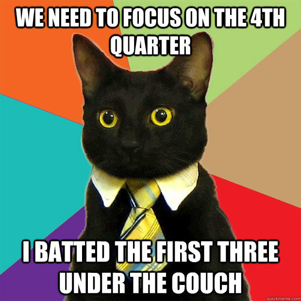 we need to focus on the 4th quarter I batted the first three under the couch - we need to focus on the 4th quarter I batted the first three under the couch  Business Cat