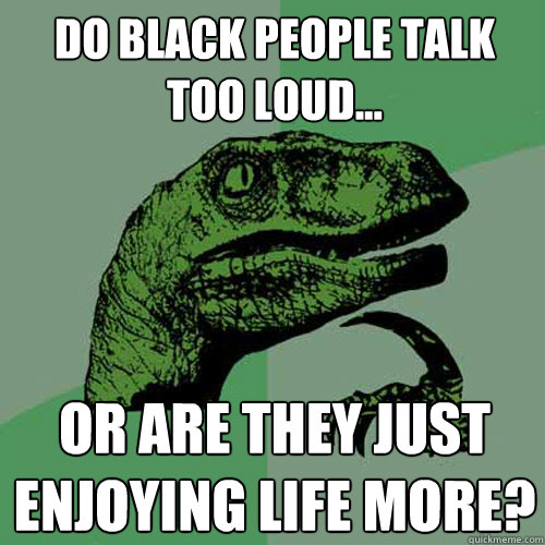 Do black people talk too loud... or are they just enjoying life more?  Philosoraptor