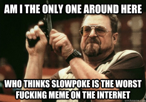 Am I the only one around here who thinks slowpoke is the worst fucking meme on the internet - Am I the only one around here who thinks slowpoke is the worst fucking meme on the internet  Am I the only one