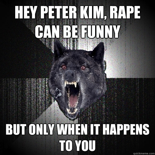 hey peter kim, rape can be funny but only when it happens to you  Insanity Wolf