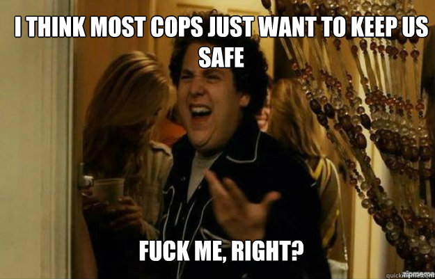 I think most cops just want to keep us safe FUCK ME, RIGHT?  fuck me right