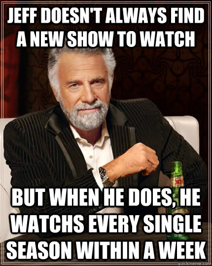 Jeff doesn't always find a new show to watch but when he does, he watchs every single season within a week  The Most Interesting Man In The World
