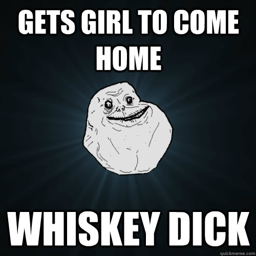 gets girl to come home whiskey dick  Forever Alone