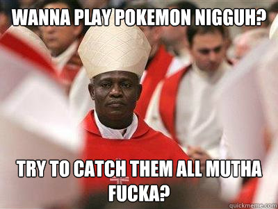 Wanna play pokemon nigguh? Try to catch them all mutha fucka? - Wanna play pokemon nigguh? Try to catch them all mutha fucka?  Pope Nigguh