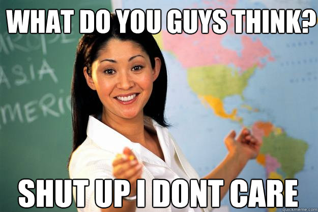 what do you guys think? Shut up I dont care  Unhelpful High School Teacher