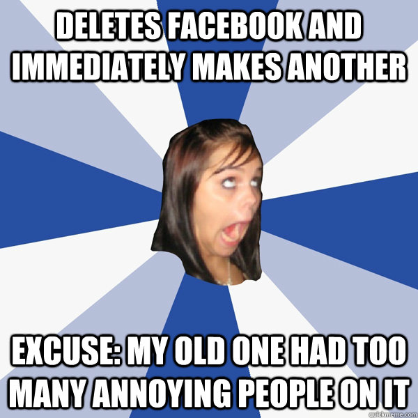 Deletes Facebook and immediately makes another Excuse: My old one had too many annoying people on it  Annoying Facebook Girl