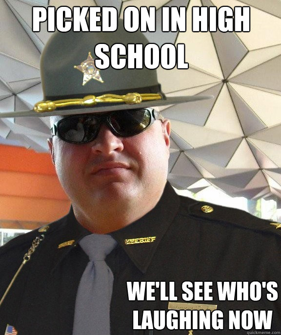 picked on in high school we'll see who's laughing now  Scumbag sheriff