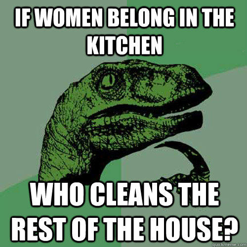 if women belong in the kitchen who cleans the rest of the house?  Philosoraptor