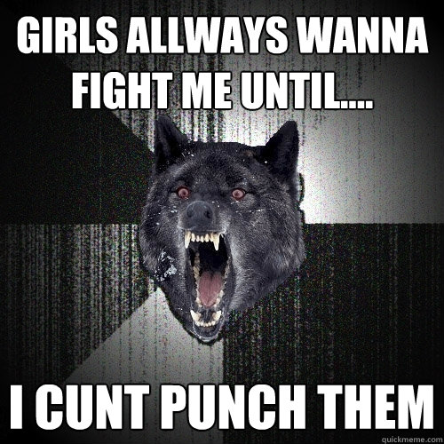girls allways wanna fight me until.... i cunt punch them  Insanity Wolf