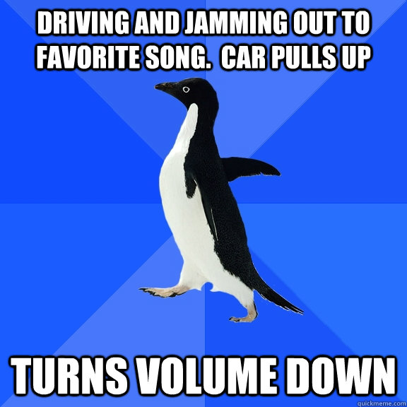 Driving and jamming out to favorite song.  Car pulls up turns volume down  Socially Awkward Penguin