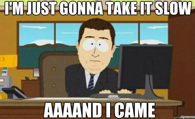 I'm just gonna take it slow AAAAND I came  aaaand its gone