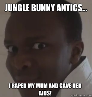 jungle bunny antics... i raped my mum and gave her aids!  