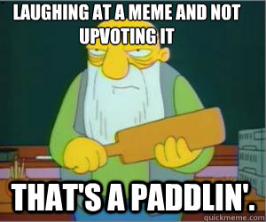 laughing at a meme and not upvoting it That's a paddlin'.  Paddlin Jasper