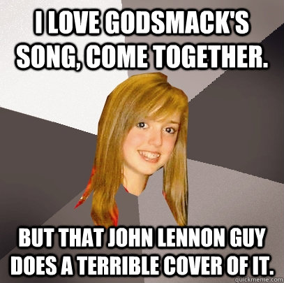 I Love Godsmack's song, Come Together. But that John Lennon Guy does a terrible cover of it. - I Love Godsmack's song, Come Together. But that John Lennon Guy does a terrible cover of it.  Musically Oblivious 8th Grader