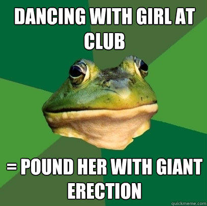 dancing with girl at club = pound her with giant erection   Foul Bachelor Frog