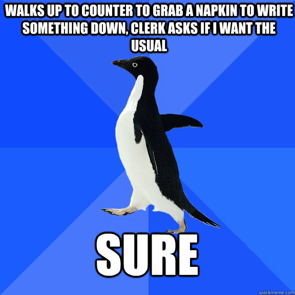 walks up to counter to grab a napkin to write something down, clerk asks if i want the usual sure  Socially Awkward Penguin