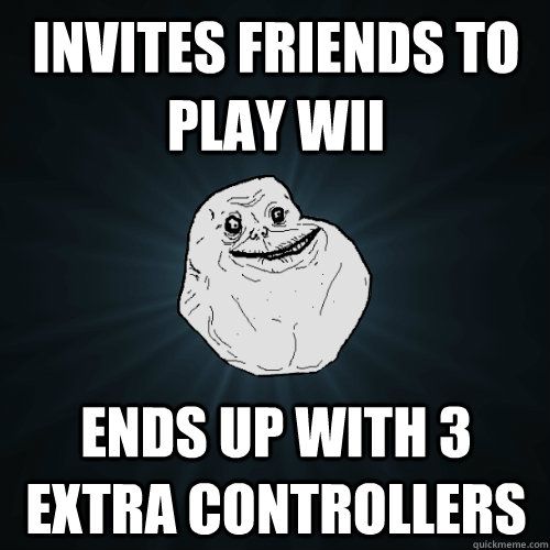 Invites friends to play Wii Ends up with 3 extra controllers  Forever Alone
