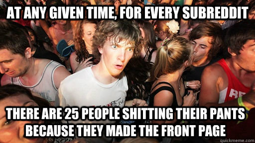 at any given time, for every subreddit there are 25 people shitting their pants because they made the front page  Sudden Clarity Clarence