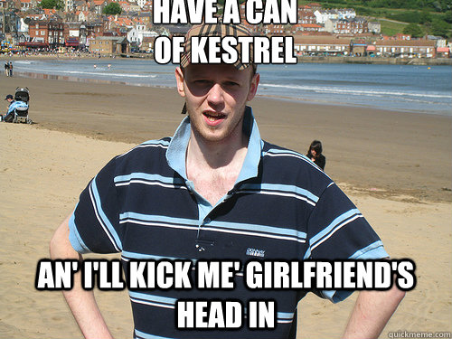 have a can
of kestrel an' i'll kick me' girlfriend's head in  