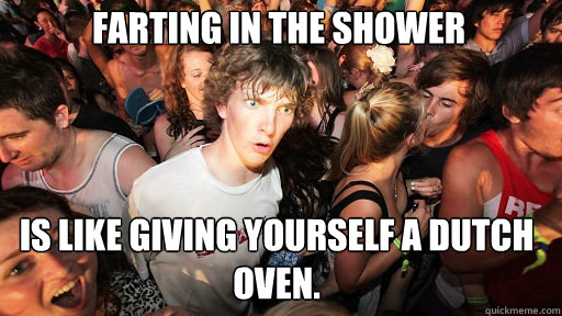 Farting in the shower Is like giving yourself a dutch oven. - Farting in the shower Is like giving yourself a dutch oven.  Sudden Clarity Clarence