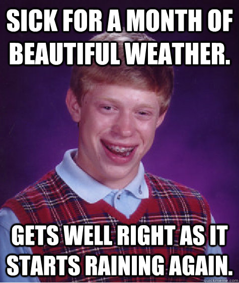 sick for a month of beautiful weather. Gets well right as it starts raining again.  Bad Luck Brian