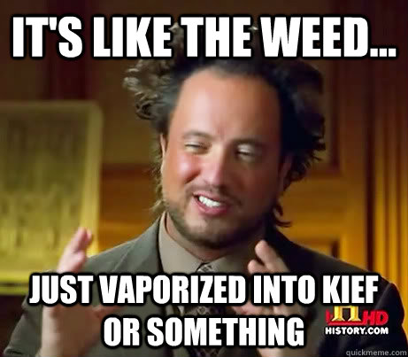 it's like the weed... just vaporized into kief or something  Crazy Giorgio