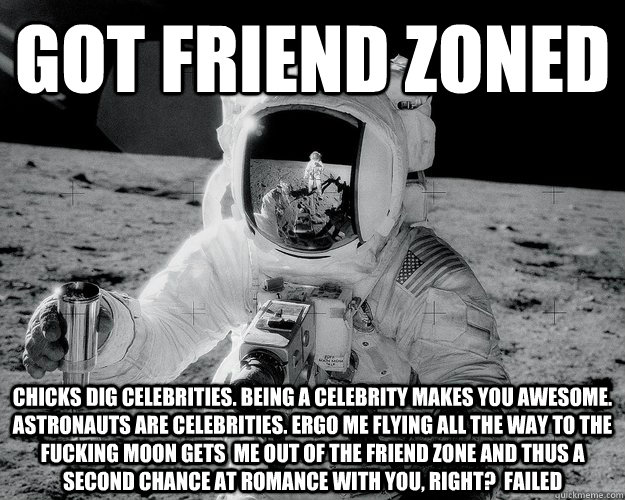 Got friend zoned CHICKS DIG CELEBRITIES. BEING A CELEBRITY MAKES YOU AWESOME. ASTRONAUTS ARE CELEBRITIES. ergo me flying all the way to the fucking moon gets  me OUT OF THE FRIEND ZONE and thus a second chance at romance with you, RIGHT?  failed - Got friend zoned CHICKS DIG CELEBRITIES. BEING A CELEBRITY MAKES YOU AWESOME. ASTRONAUTS ARE CELEBRITIES. ergo me flying all the way to the fucking moon gets  me OUT OF THE FRIEND ZONE and thus a second chance at romance with you, RIGHT?  failed  Moon Man