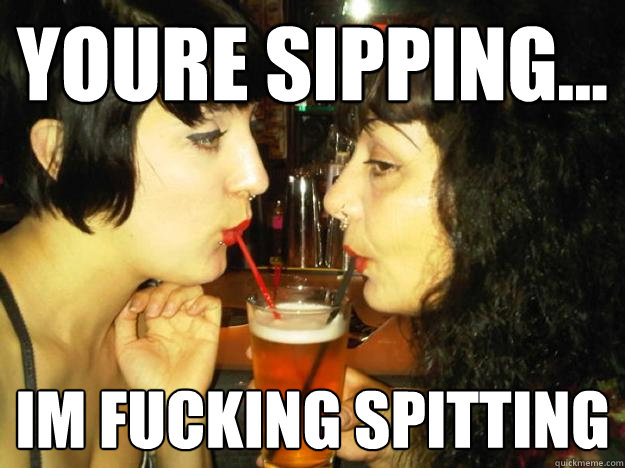Youre sipping... Im fucking spitting  