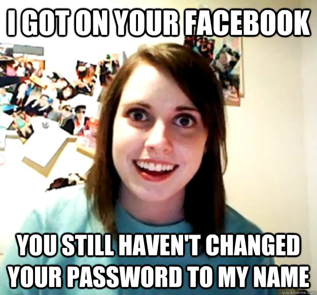 I got on your facebook You still haven't changed your password to my name  Overly Attached Girlfriend
