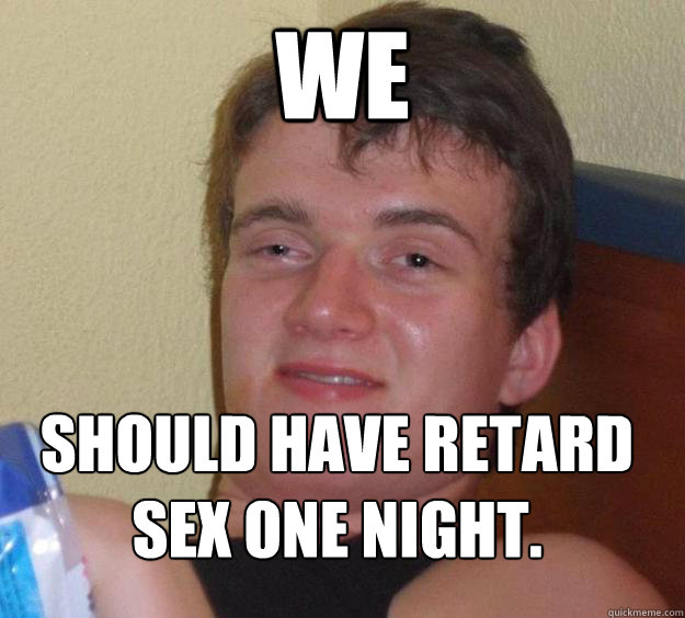 We  should have retard sex one night.
  10 Guy