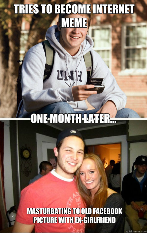 Tries to become internet meme one month later... masturbating to old facebook 
picture with ex-girlfriend  1 month later