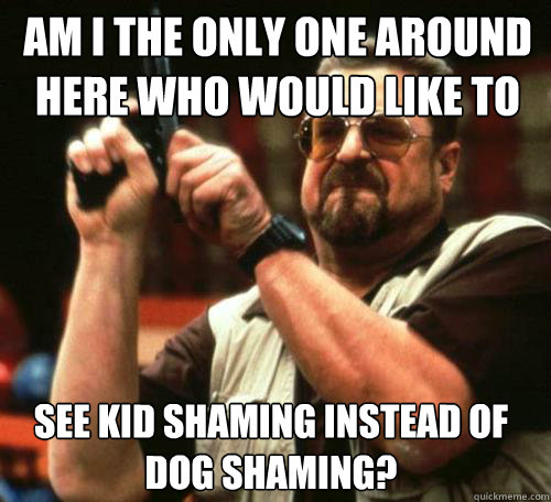 Am I the only one around here who would like to  see kid shaming instead of dog shaming? - Am I the only one around here who would like to  see kid shaming instead of dog shaming?  Misc