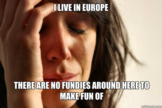 I live in Europe there are no fundies around here to make fun of   First World Problems