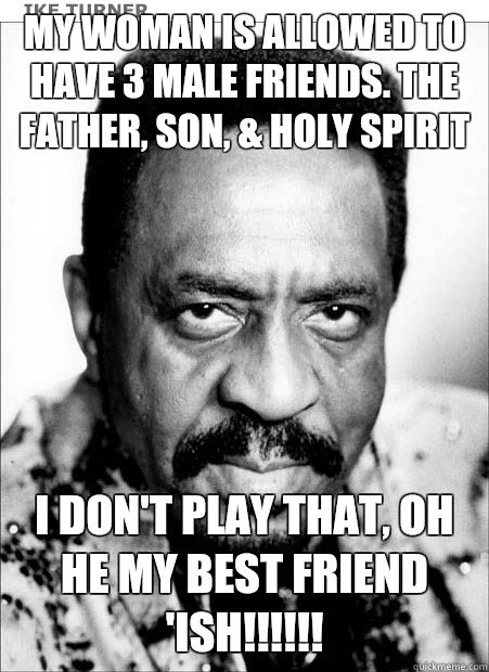 My woman is allowed to have 3 male friends. The Father, Son, & Holy Spirit I don't play that, oh he my best friend 'ish!!!!!! - My woman is allowed to have 3 male friends. The Father, Son, & Holy Spirit I don't play that, oh he my best friend 'ish!!!!!!  Ike Turner