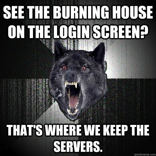 See the burning house on the login screen? That's where we keep the servers.  Insanity Wolf