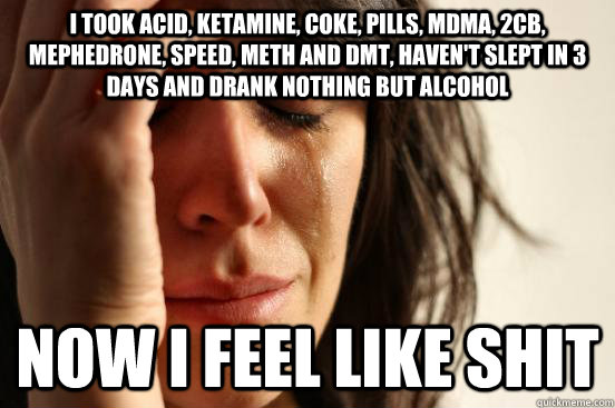 I took acid, ketamine, coke, pills, mdma, 2CB, mephedrone, speed, meth and dmt, haven't slept in 3 days and drank nothing but alcohol Now i feel like shit - I took acid, ketamine, coke, pills, mdma, 2CB, mephedrone, speed, meth and dmt, haven't slept in 3 days and drank nothing but alcohol Now i feel like shit  First World Problems