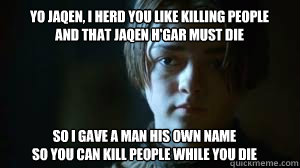 yo jaqen, I herd you like killing people
and that jaqen h'gar must die so I gave a man his own name
so you can kill people while you die - yo jaqen, I herd you like killing people
and that jaqen h'gar must die so I gave a man his own name
so you can kill people while you die  Arya Stark