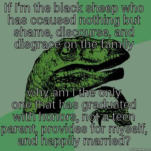 IF I'M THE BLACK SHEEP WHO HAS CCAUSED NOTHING BUT SHAME, DISCOURSE, AND DISGRACE ON THE FAMILY WHY AM I THE ONLY ONE THAT HAS GRADUATED WITH HONORS, NOT A TEEN PARENT, PROVIDES FOR MYSELF, AND HAPPILY MARRIED? Philosoraptor